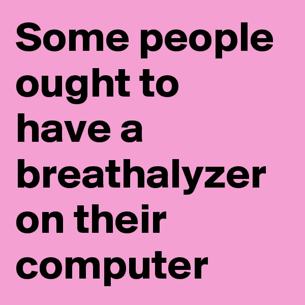 Some people ought to have a breathalyzer on their computer
