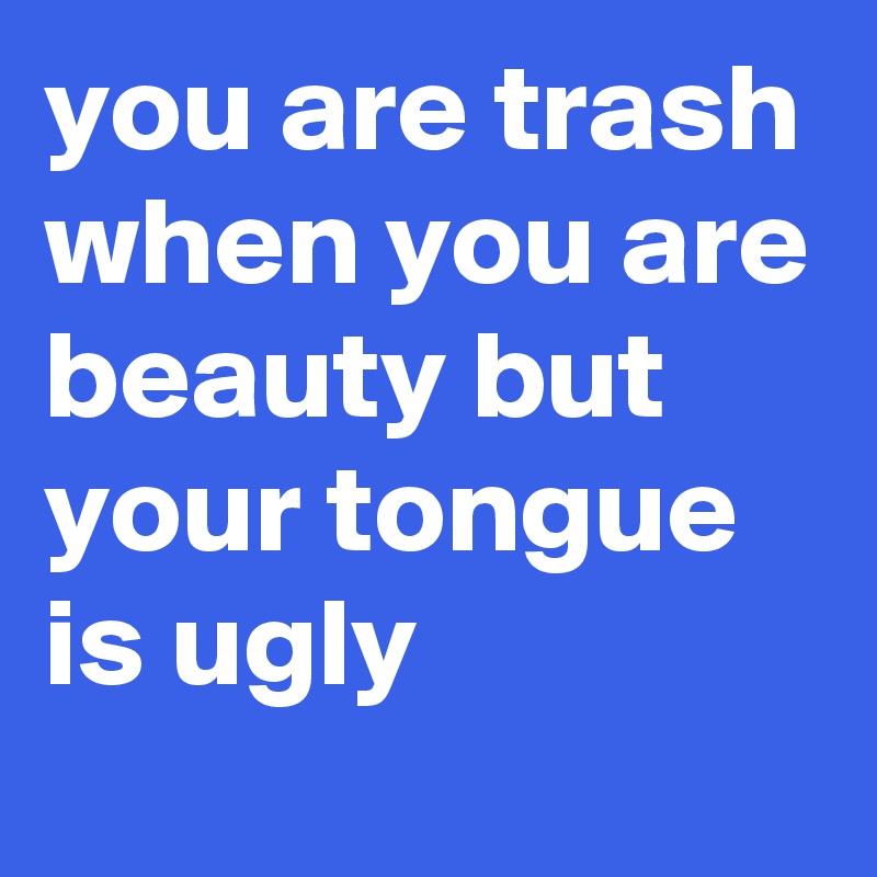 you are trash when you are beauty but your tongue is ugly