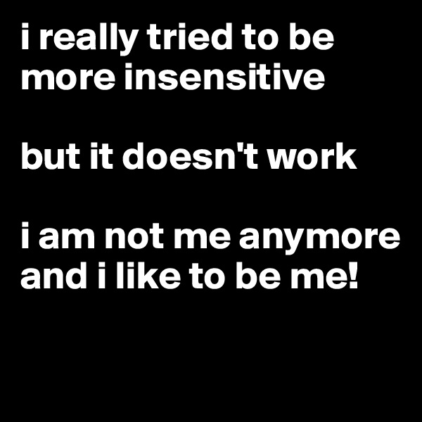 i really tried to be more insensitive

but it doesn't work

i am not me anymore and i like to be me!

