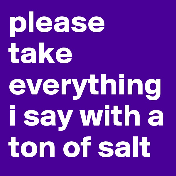 please take everything i say with a ton of salt