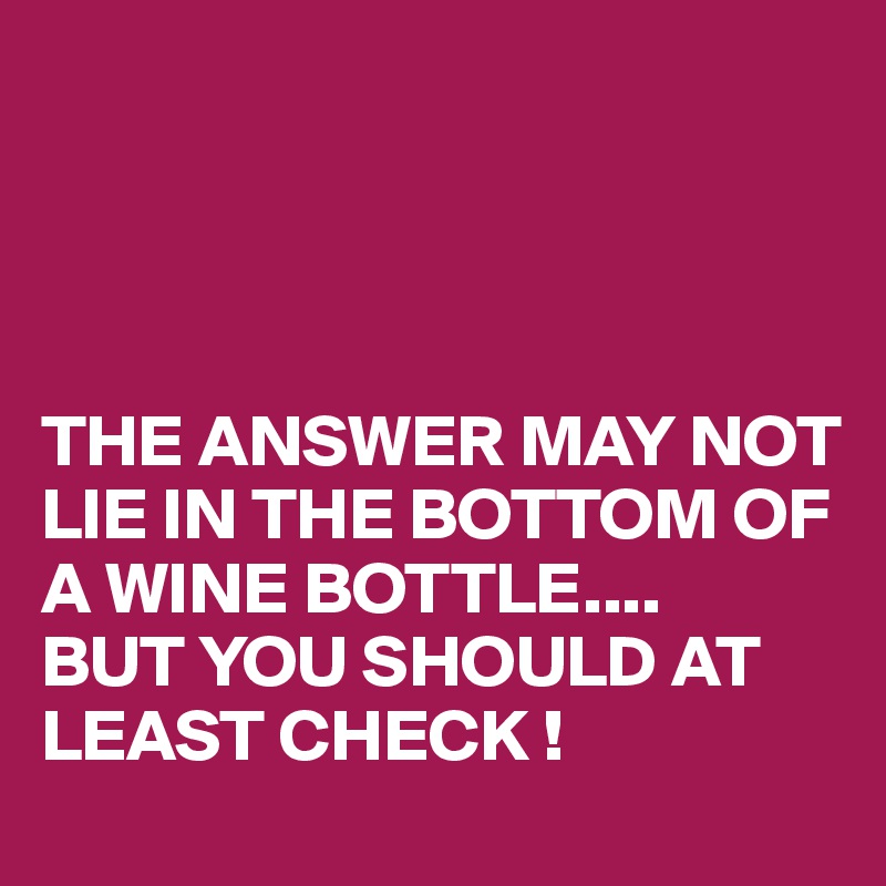 




THE ANSWER MAY NOT LIE IN THE BOTTOM OF A WINE BOTTLE....
BUT YOU SHOULD AT LEAST CHECK !