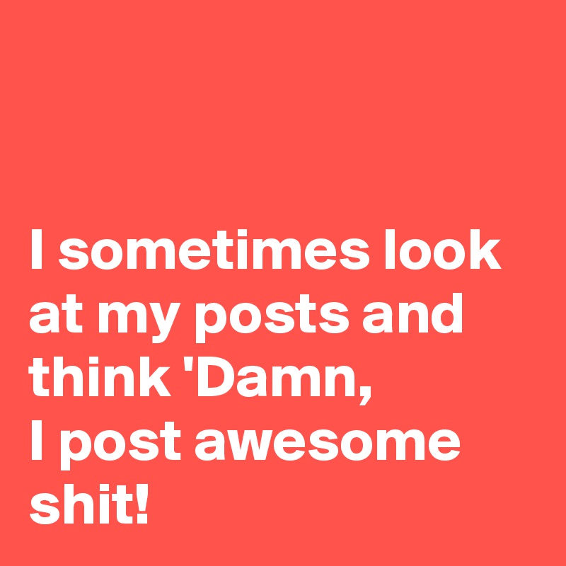 


I sometimes look at my posts and think 'Damn, 
I post awesome shit!
