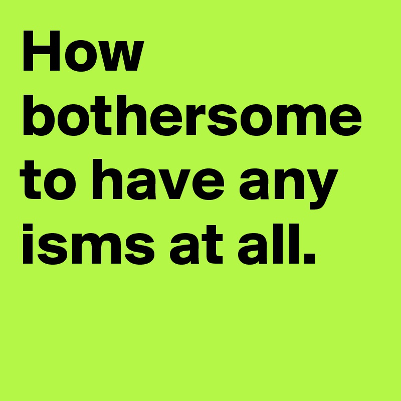 How bothersome to have any isms at all.