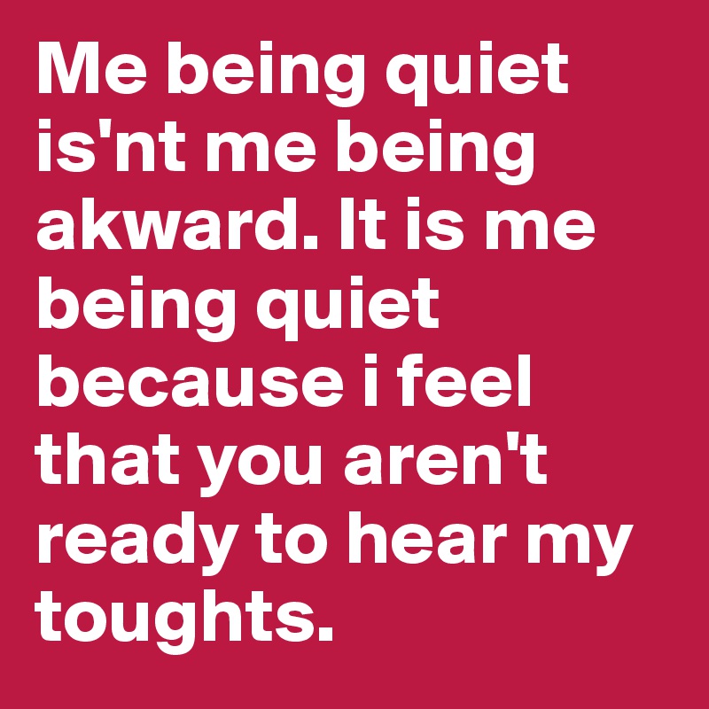 Me being quiet is'nt me being akward. It is me being quiet because i feel that you aren't ready to hear my toughts. 