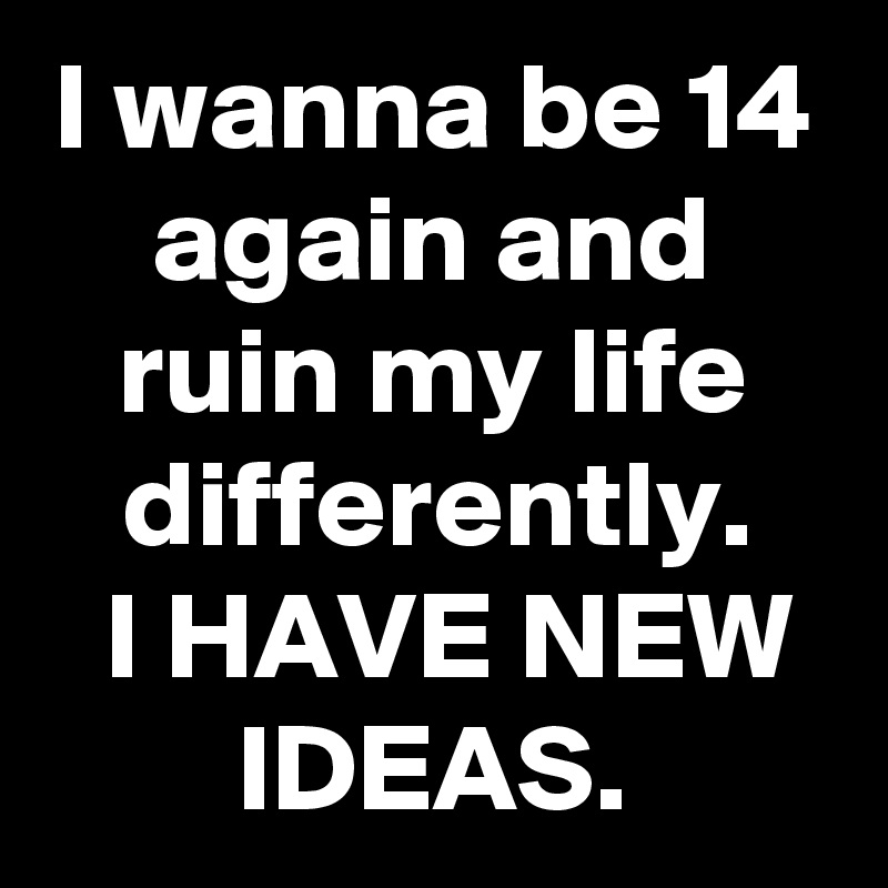 I wanna be 14 again and ruin my life differently.
 I HAVE NEW IDEAS.