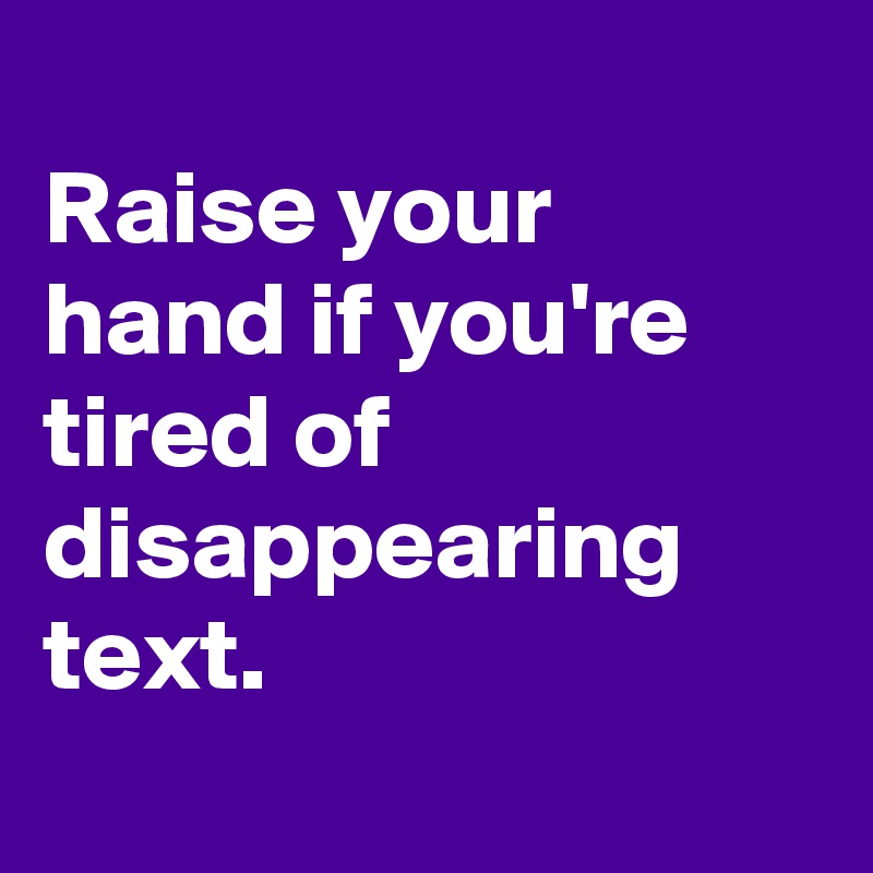 
Raise your hand if you're tired of disappearing text.
