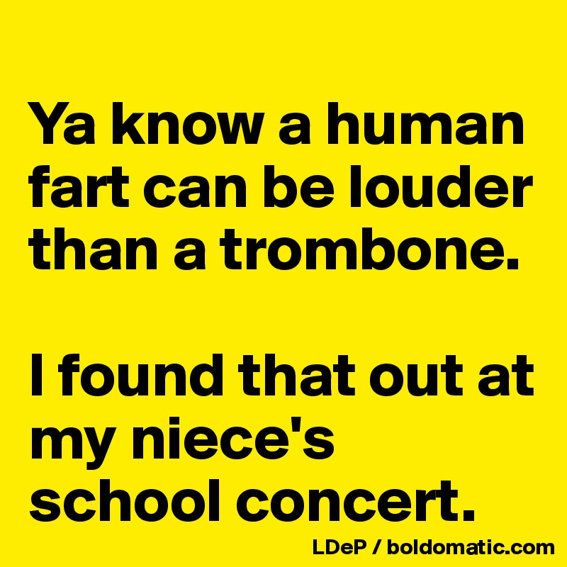 
Ya know a human fart can be louder than a trombone.  

I found that out at my niece's school concert. 