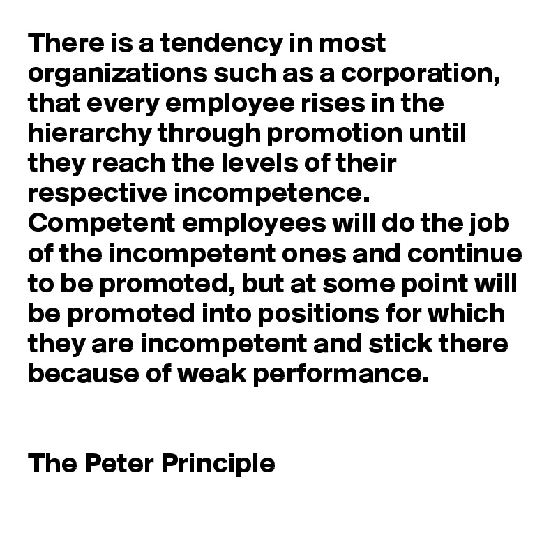 There is a tendency in most organizations such as a corporation, that every employee rises in the hierarchy through promotion until they reach the levels of their respective incompetence. 
Competent employees will do the job of the incompetent ones and continue to be promoted, but at some point will be promoted into positions for which they are incompetent and stick there because of weak performance.


The Peter Principle
