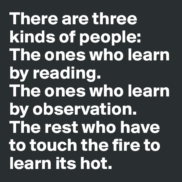 There are three kinds of people:
The ones who learn by reading.
The ones who learn by observation.
The rest who have to touch the fire to learn its hot.