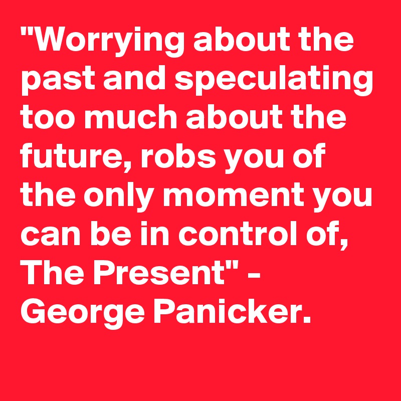 "Worrying about the past and speculating too much about the future, robs you of the only moment you can be in control of, The Present" -  George Panicker.