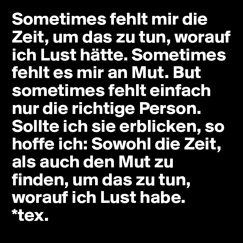 Sometimes fehlt mir die Zeit, um das zu tun, worauf ich Lust hätte. Sometimes fehlt es mir an Mut. But sometimes fehlt einfach nur die richtige Person.
Sollte ich sie erblicken, so hoffe ich: Sowohl die Zeit, als auch den Mut zu finden, um das zu tun, worauf ich Lust habe. 
*tex.