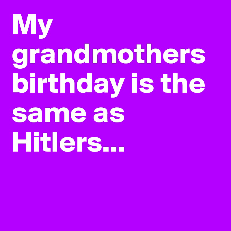 My grandmothers birthday is the same as Hitlers...

