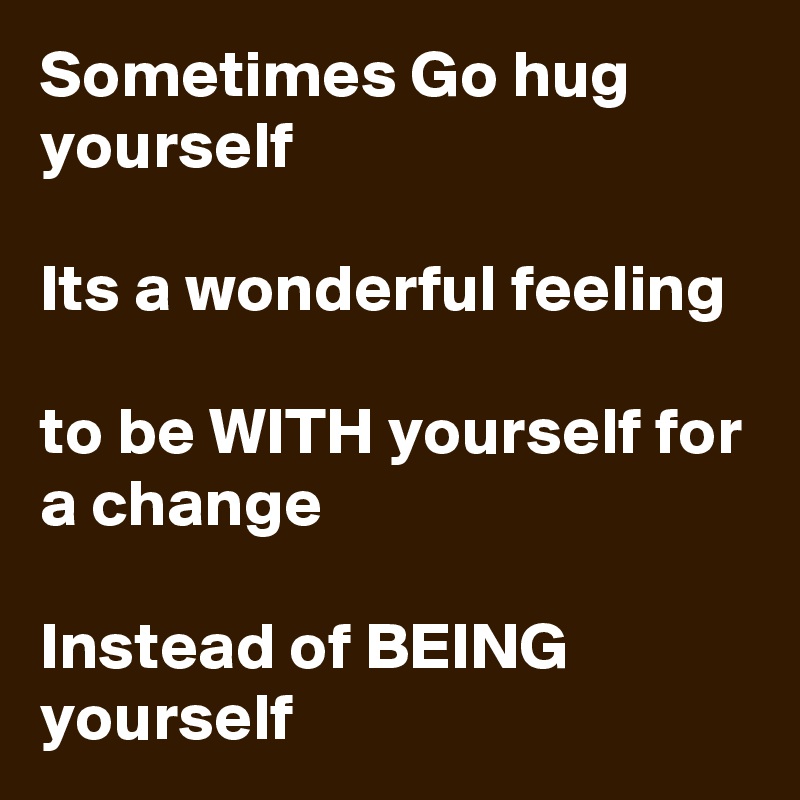 Sometimes Go hug yourself 

Its a wonderful feeling 

to be WITH yourself for a change 

Instead of BEING yourself 
