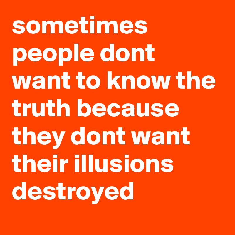 sometimes people dont want to know the truth because they dont want their illusions destroyed