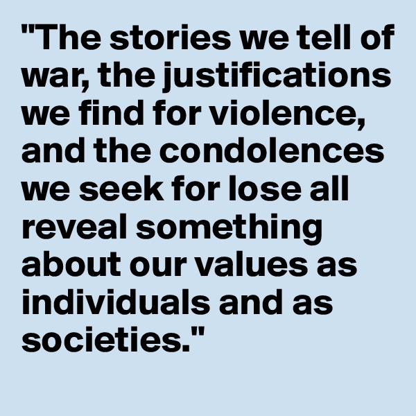 "The stories we tell of war, the justifications we find for violence, and the condolences we seek for lose all reveal something about our values as individuals and as societies." 