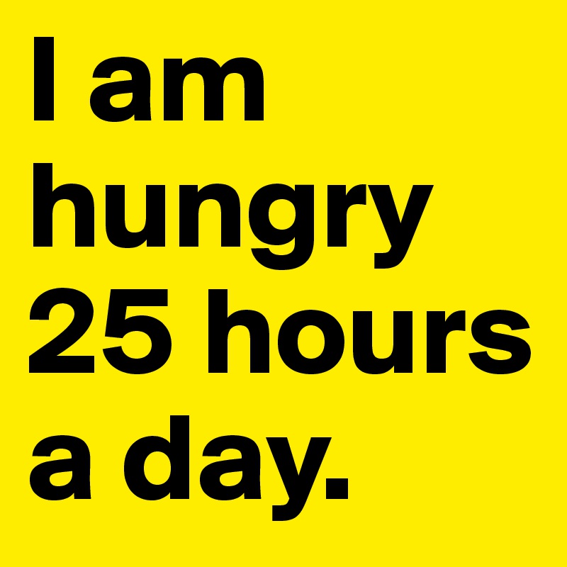 I am hungry 25 hours a day.