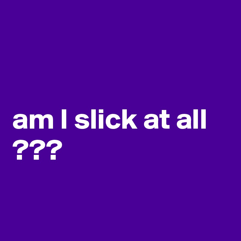 


am I slick at all ???

