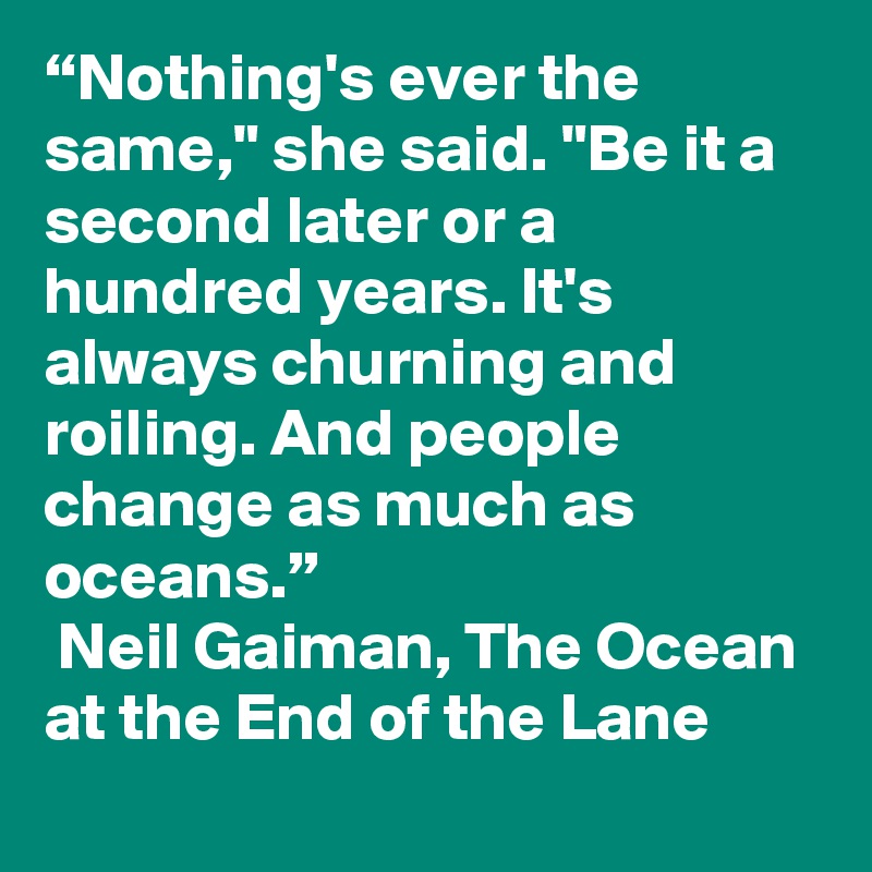 “Nothing's ever the same," she said. "Be it a second later or a hundred years. It's always churning and roiling. And people change as much as oceans.”
 Neil Gaiman, The Ocean at the End of the Lane 