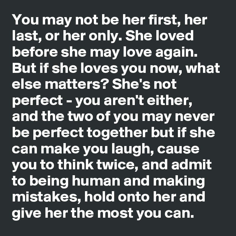 You may not be her first, her last, or her only. She loved before she may love again. But if she loves you now, what else matters? She's not perfect - you aren't either, and the two of you may never be perfect together but if she can make you laugh, cause you to think twice, and admit to being human and making mistakes, hold onto her and give her the most you can. 