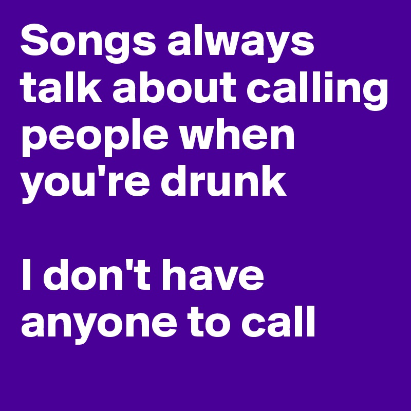 Songs always talk about calling people when you're drunk 

I don't have anyone to call