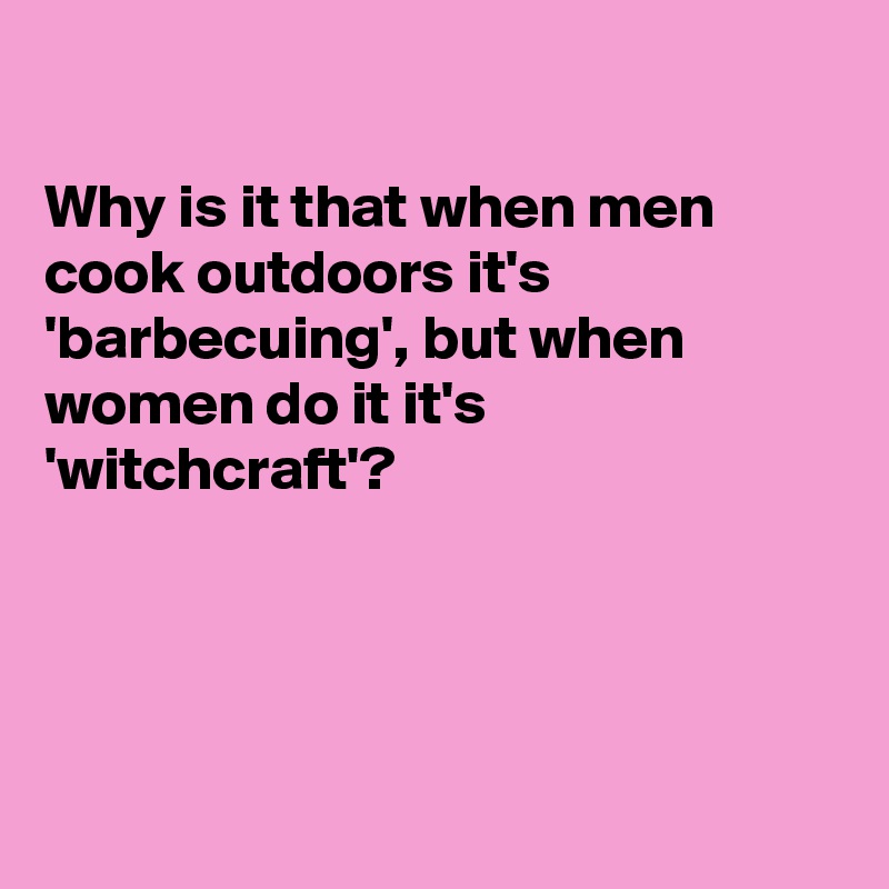 

Why is it that when men cook outdoors it's 'barbecuing', but when women do it it's  'witchcraft'?




