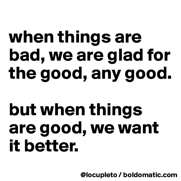 
when things are bad, we are glad for the good, any good. 

but when things are good, we want it better.