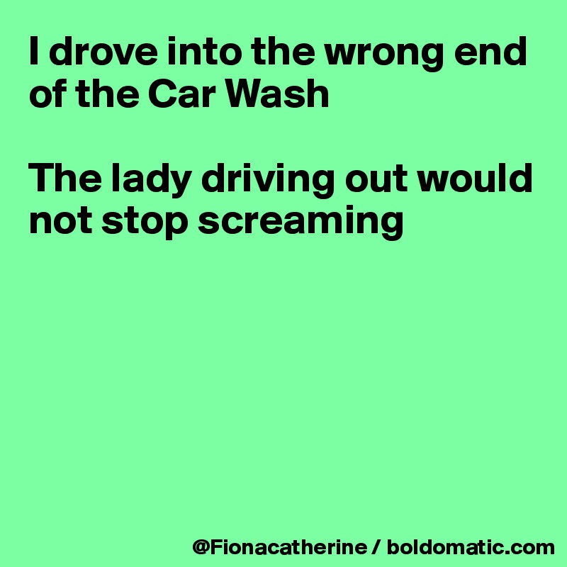 I drove into the wrong end 
of the Car Wash

The lady driving out would
not stop screaming






