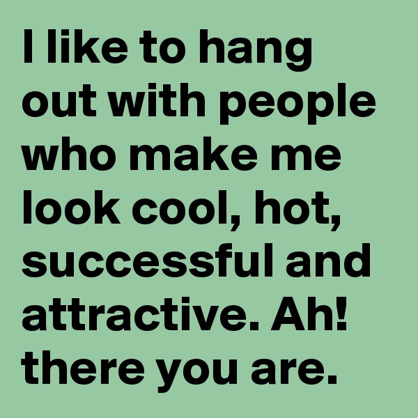I like to hang out with people who make me look cool, hot, successful and attractive. Ah! there you are. 