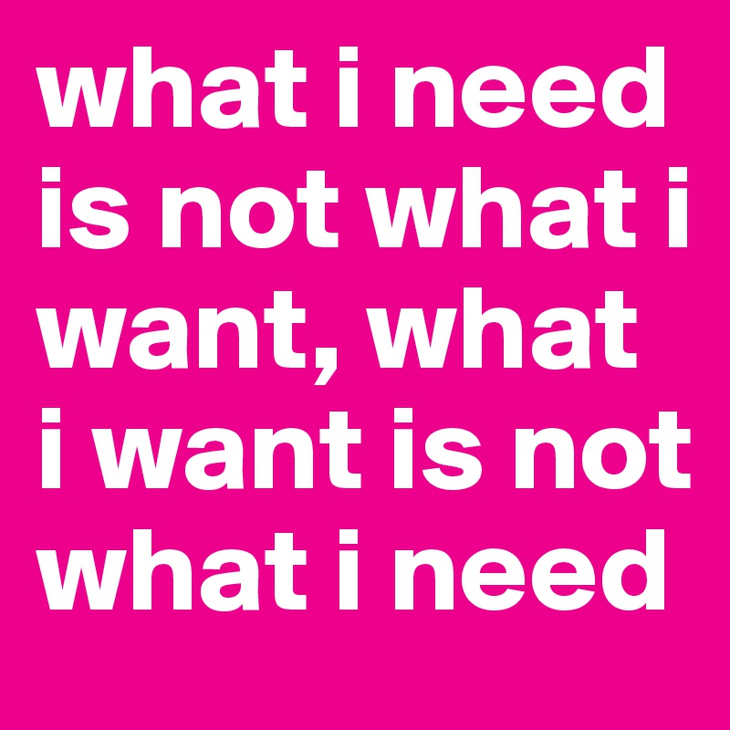 what i need is not what i want, what i want is not what i need
