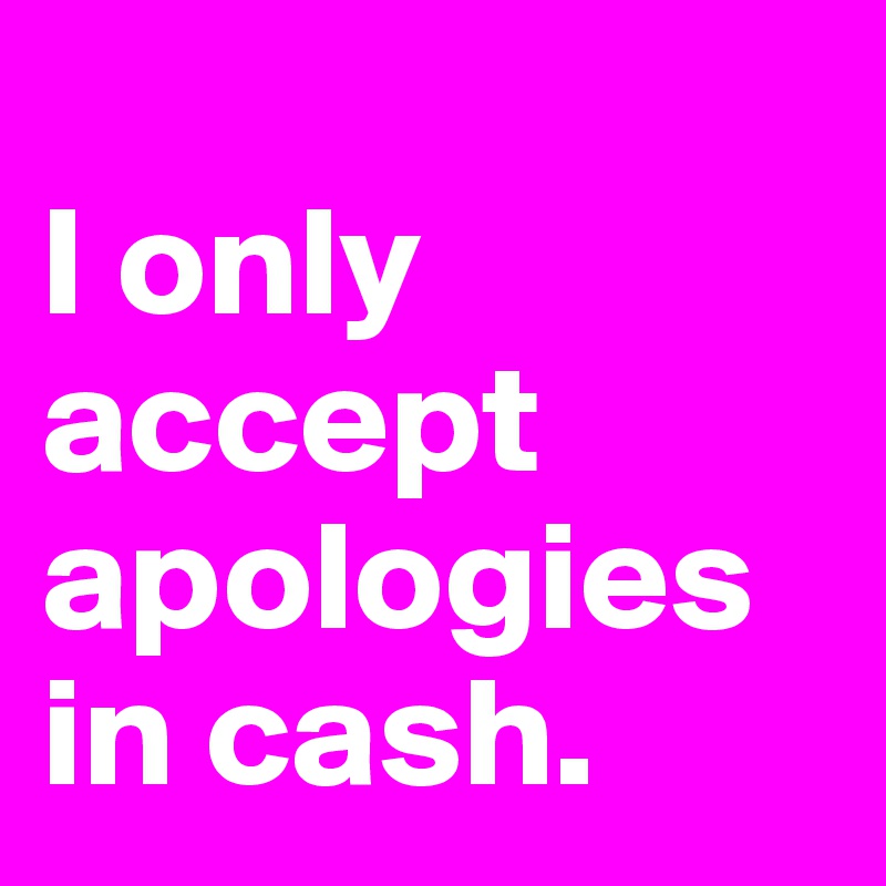 
I only accept apologies in cash. 
