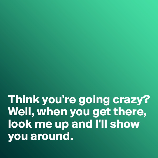 






Think you're going crazy?
Well, when you get there, look me up and I'll show you around. 