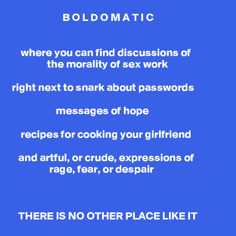                        B O L D O M A T I C


    where you can find discussions of
                the morality of sex work

right next to snark about passwords

                    messages of hope

    recipes for cooking your girlfriend

   and artful, or crude, expressions of 
                 rage, fear, or despair



   THERE IS NO OTHER PLACE LIKE IT