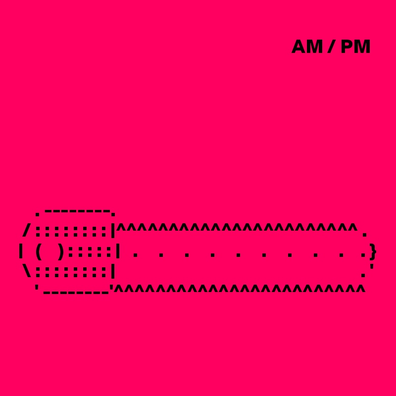 
                                                                   AM / PM







    . --------.
 / : : : : : : : : |^^^^^^^^^^^^^^^^^^^^^^^ .
|   (    ) : : : : : |   .     .     .     .     .     .     .     .     .    . }
 \ : : : : : : : : |                                                            . '
    ' --------'^^^^^^^^^^^^^^^^^^^^^^^^


                                                    