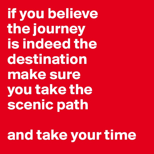 if you believe 
the journey
is indeed the 
destination
make sure 
you take the 
scenic path

and take your time