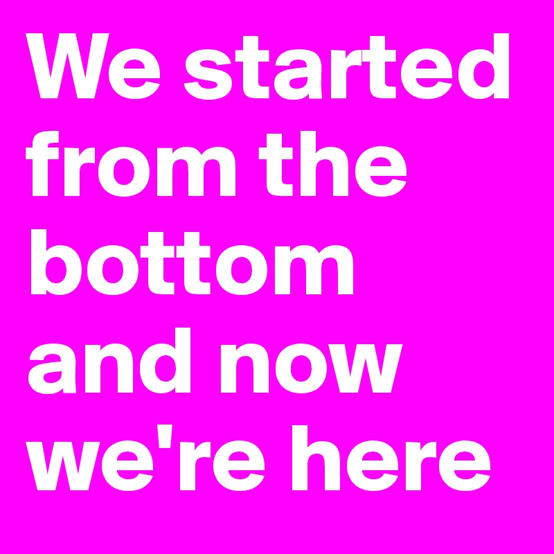 We started from the bottom and now we're here