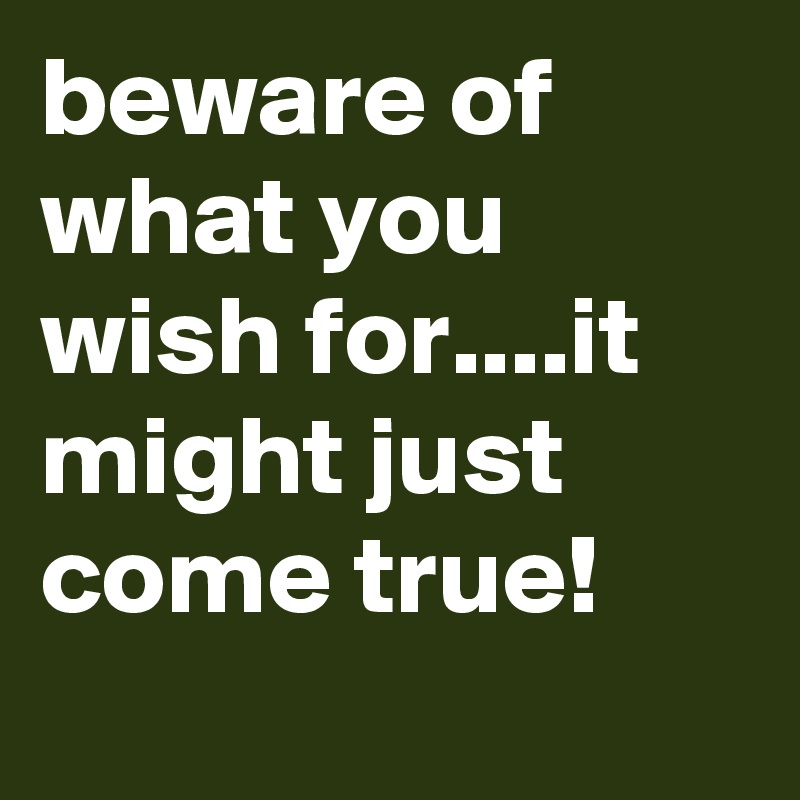 beware of what you wish for....it might just come true!
