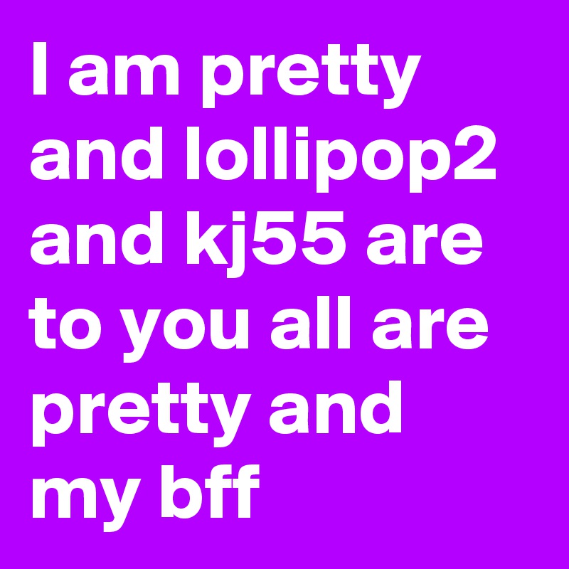 I am pretty and lollipop2 and kj55 are to you all are pretty and my bff