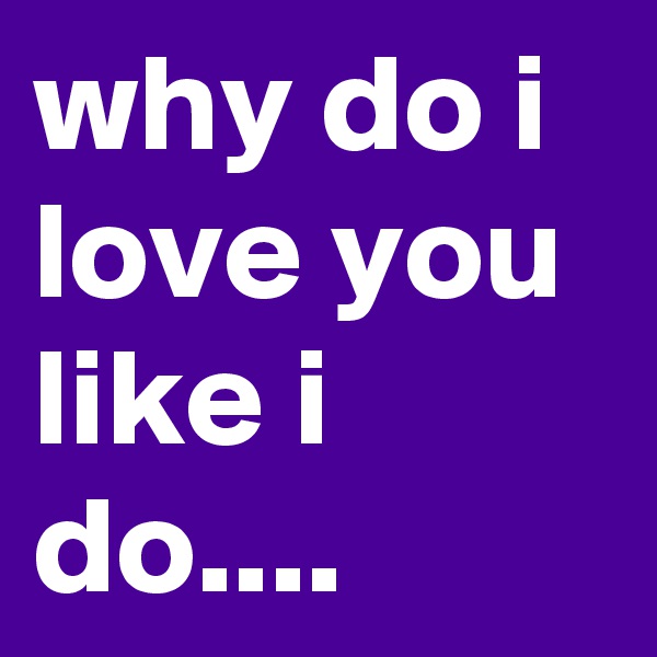 why do i love you like i do....