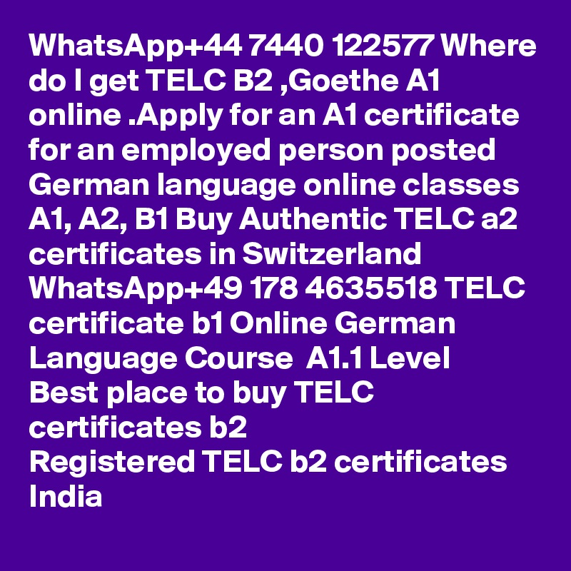 WhatsApp+44 7440 122577 Where do I get TELC B2 ,Goethe A1 online .Apply for an A1 certificate for an employed person posted German language online classes A1, A2, B1 Buy Authentic TELC a2 certificates in Switzerland
WhatsApp+49 178 4635518 TELC certificate b1 Online German Language Course  A1.1 Level
Best place to buy TELC certificates b2
Registered TELC b2 certificates India