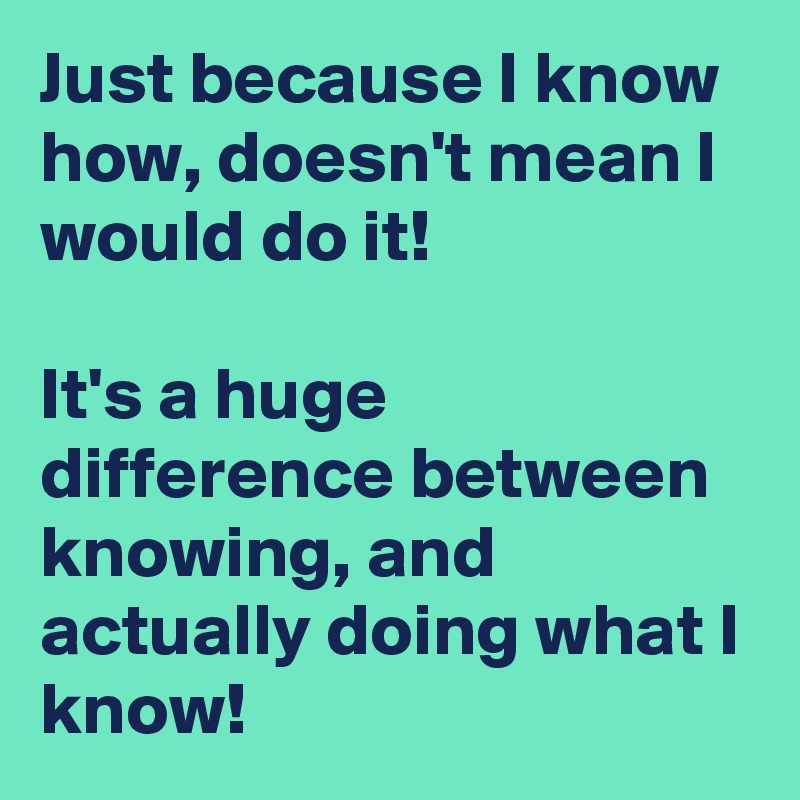 Just because I know how, doesn't mean I would do it!

It's a huge difference between knowing, and actually doing what I know!