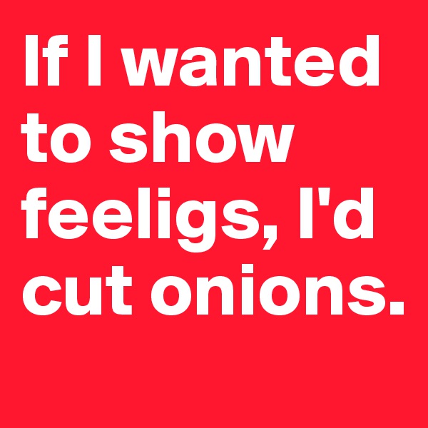 If I wanted to show feeligs, I'd cut onions.