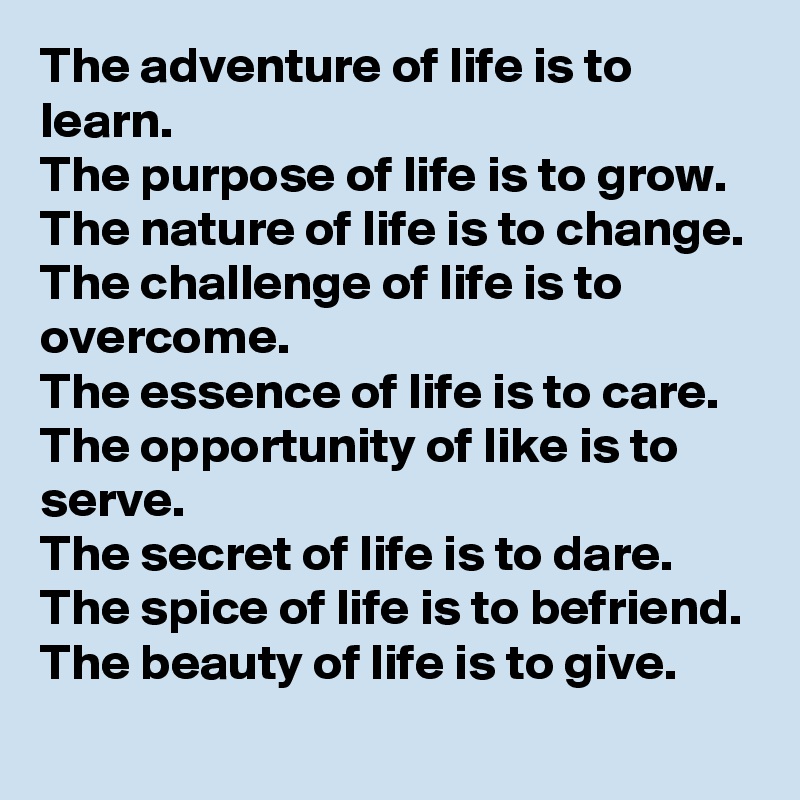 The adventure of life is to learn. 
The purpose of life is to grow.
The nature of life is to change.
The challenge of life is to overcome.
The essence of life is to care. The opportunity of like is to serve. 
The secret of life is to dare. The spice of life is to befriend. The beauty of life is to give.