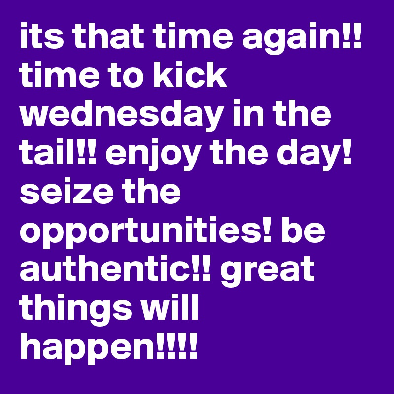 its that time again!! time to kick wednesday in the tail!! enjoy the day! seize the opportunities! be authentic!! great things will happen!!!!