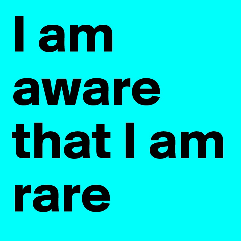 I am aware that I am rare