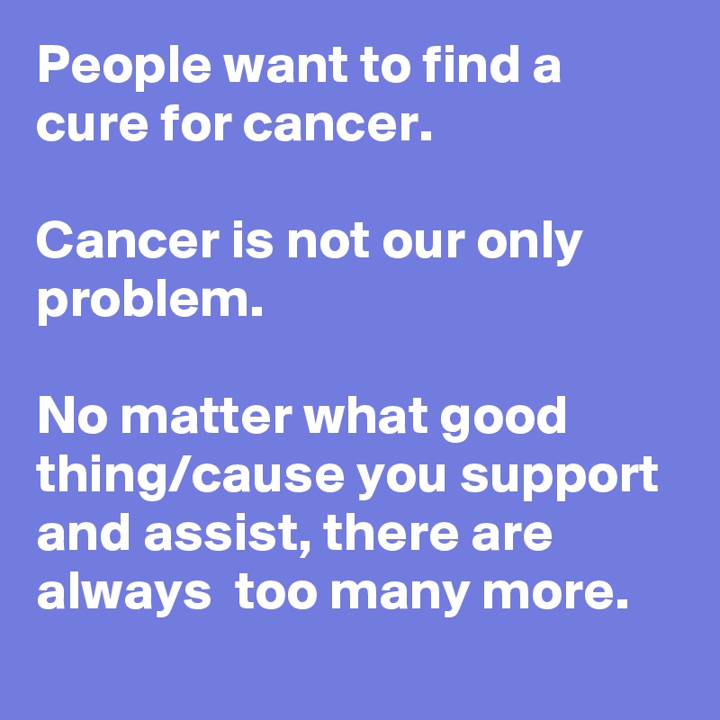 People want to find a cure for cancer.

Cancer is not our only problem. 

No matter what good thing/cause you support and assist, there are always  too many more.   
 