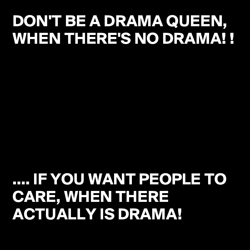 DON'T BE A DRAMA QUEEN,
WHEN THERE'S NO DRAMA! !







.... IF YOU WANT PEOPLE TO CARE, WHEN THERE ACTUALLY IS DRAMA! 
