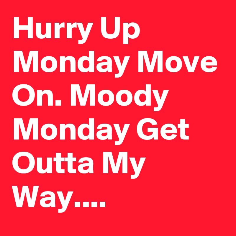 Hurry Up Monday Move On. Moody
Monday Get Outta My Way....