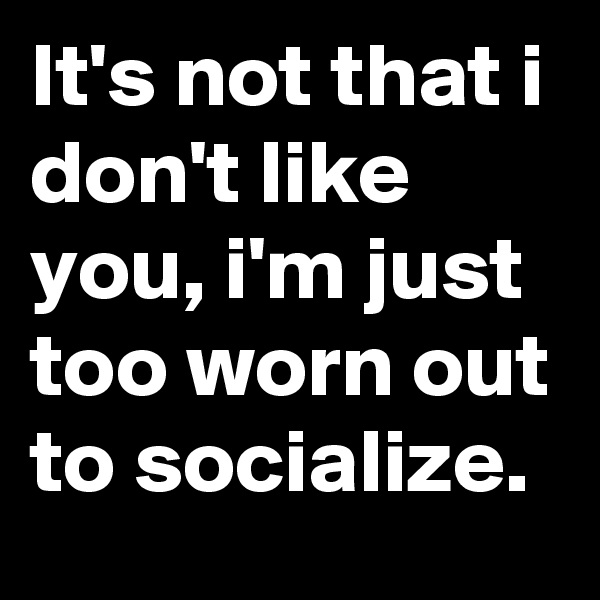 It's not that i don't like you, i'm just too worn out to socialize.