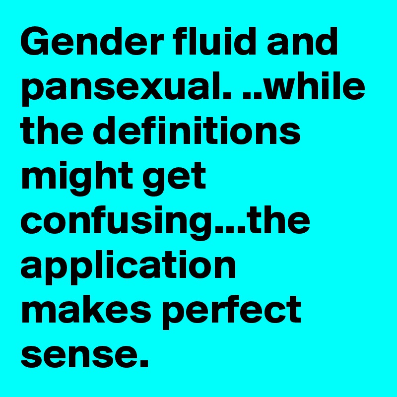 Gender fluid and pansexual. ..while the definitions might get confusing...the application makes perfect sense.