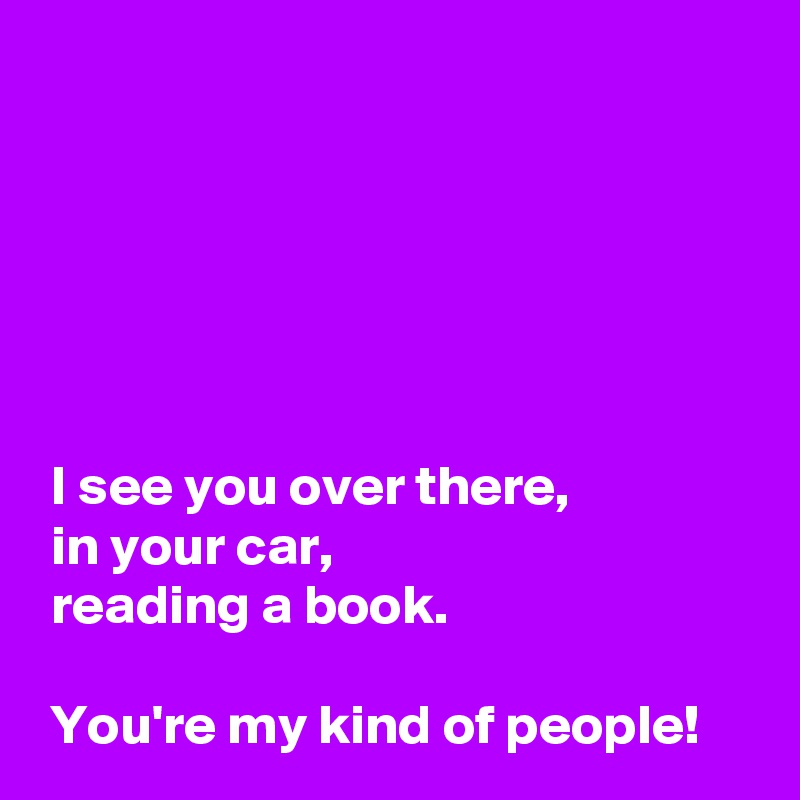 






 I see you over there,
 in your car,
 reading a book.

 You're my kind of people!